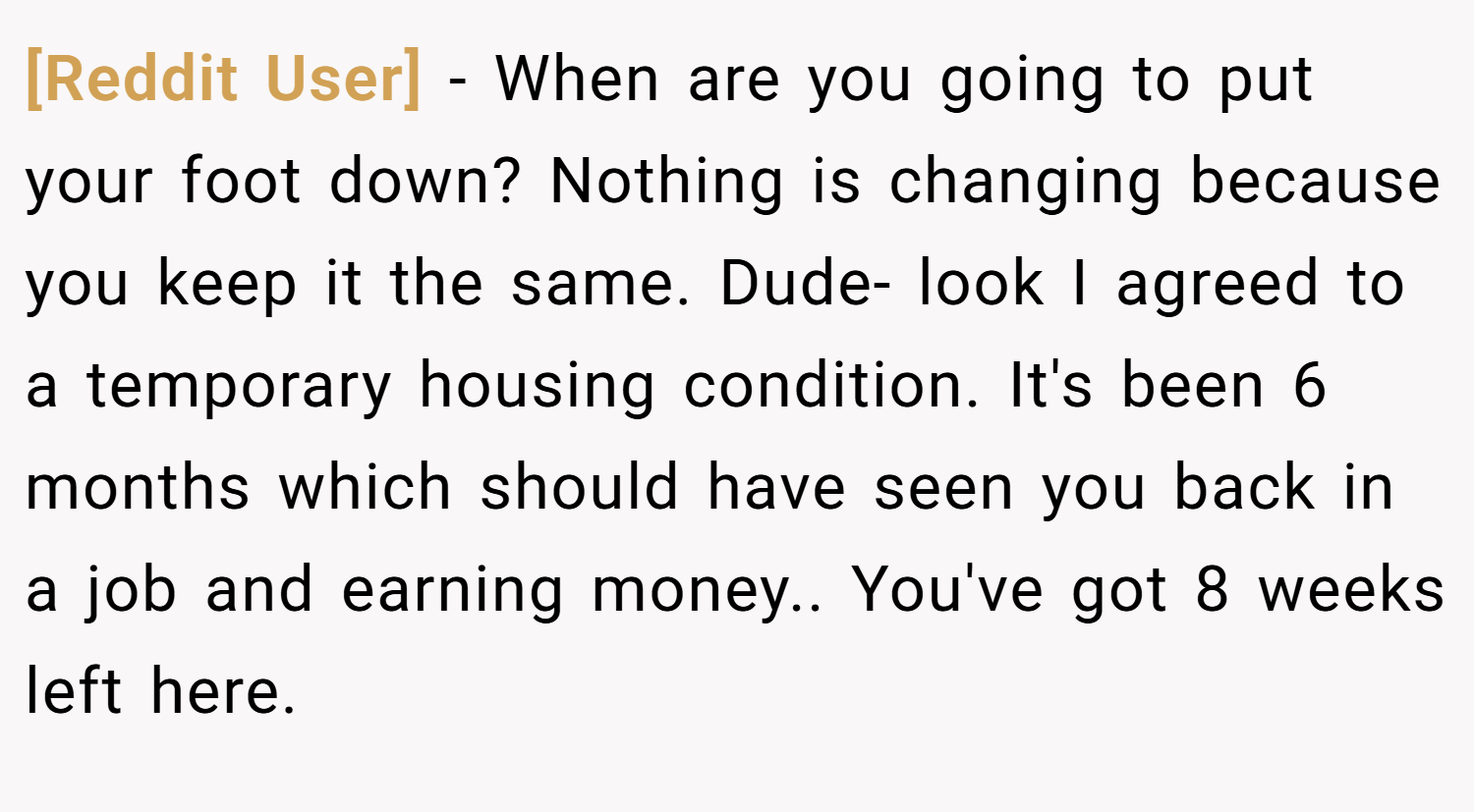 [Reddit User] − When are you going to put your foot down? Nothing is changing because you keep it the same. Dude- look I agreed to a temporary housing condition. It's been 6 months which should have seen you back in a job and earning money.. You've got 8 weeks left here.
