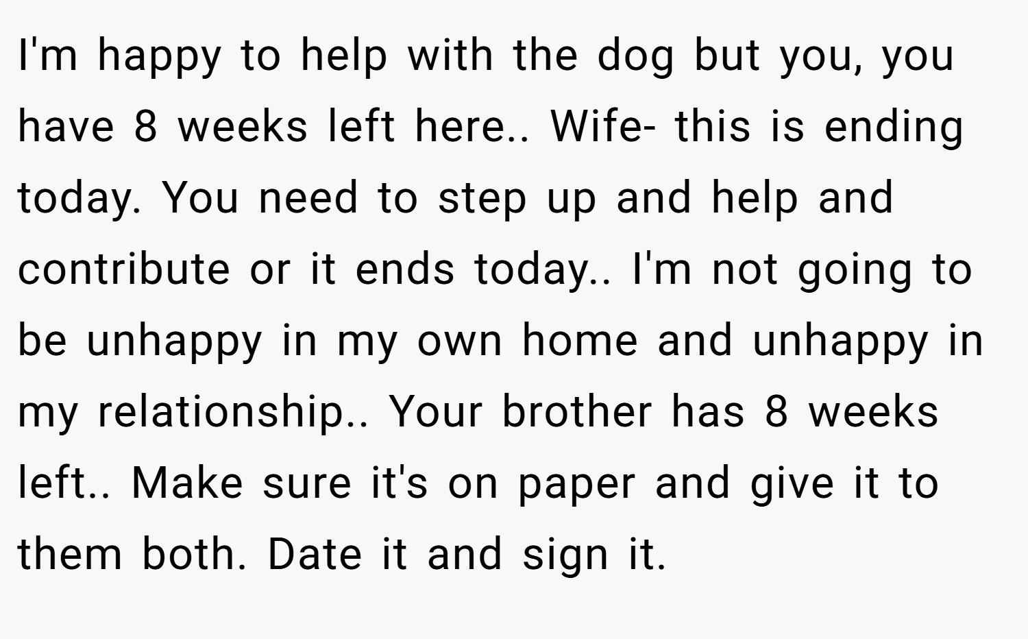 I'm happy to help with the dog but you, you have 8 weeks left here.. Wife- this is ending today. You need to step up and help and contribute or it ends today.. I'm not going to be unhappy in my own home and unhappy in my relationship.. Your brother has 8 weeks left.. Make sure it's on paper and give it to them both. Date it and sign it.