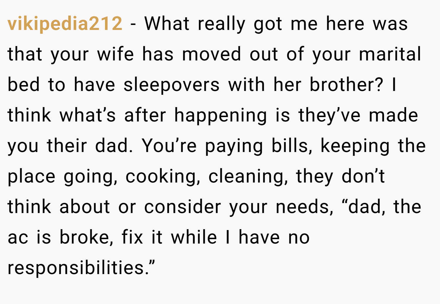 vikipedia212 − What really got me here was that your wife has moved out of your marital bed to have sleepovers with her brother? I think what’s after happening is they’ve made you their dad. You’re paying bills, keeping the place going, cooking, cleaning, they don’t think about or consider your needs, “dad, the ac is broke, fix it while I have no responsibilities.”