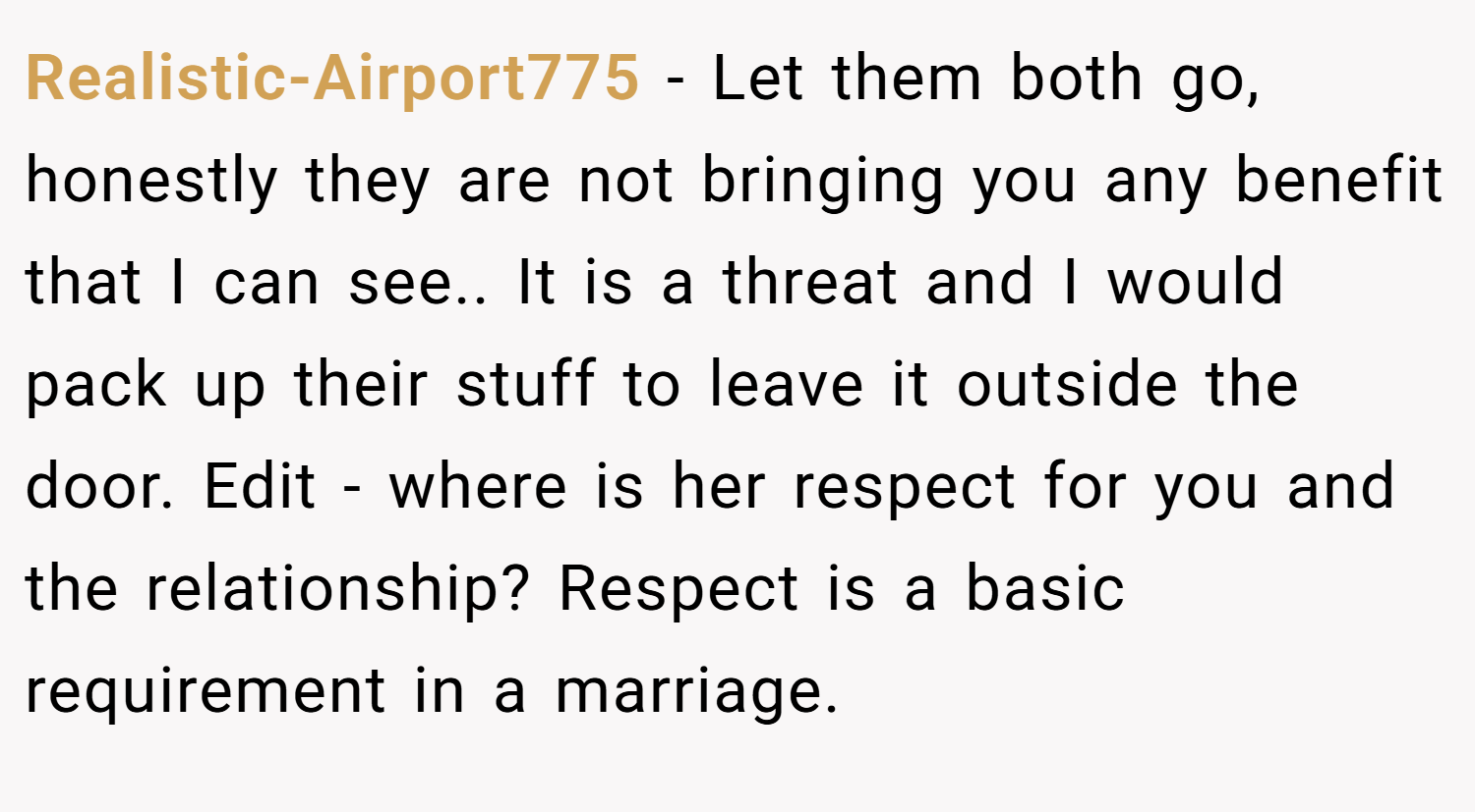 Realistic-Airport775 − Let them both go, honestly they are not bringing you any benefit that I can see.. It is a threat and I would pack up their stuff to leave it outside the door. Edit - where is her respect for you and the relationship? Respect is a basic requirement in a marriage.