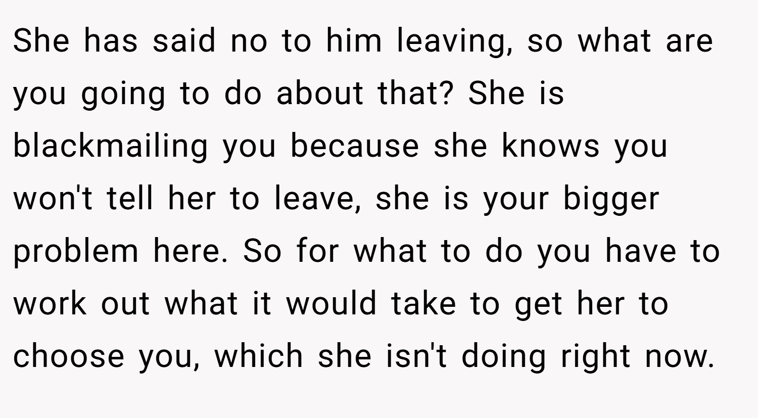 She has said no to him leaving, so what are you going to do about that? She is blackmailing you because she knows you won't tell her to leave, she is your bigger problem here. So for what to do you have to work out what it would take to get her to choose you, which she isn't doing right now.