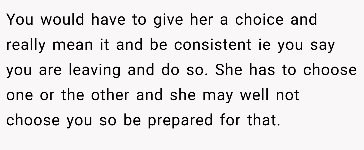 You would have to give her a choice and really mean it and be consistent ie you say you are leaving and do so. She has to choose one or the other and she may well not choose you so be prepared for that.