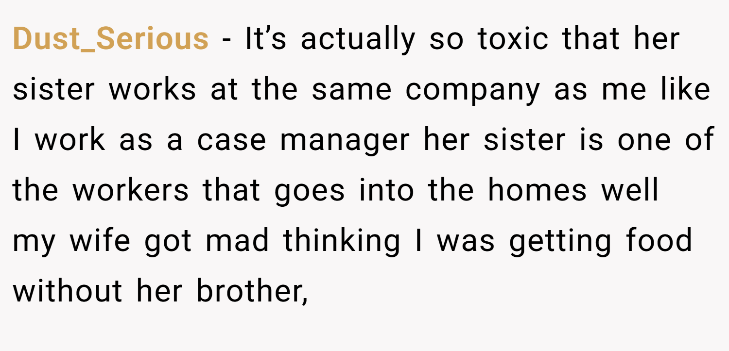 Dust_Serious − It’s actually so toxic that her sister works at the same company as me like I work as a case manager her sister is one of the workers that goes into the homes well my wife got mad thinking I was getting food without her brother,