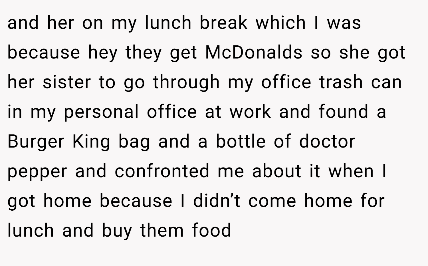 and her on my lunch break which I was because hey they get McDonalds so she got her sister to go through my office trash can in my personal office at work and found a Burger King bag and a bottle of doctor pepper and confronted me about it when I got home because I didn’t come home for lunch and buy them food