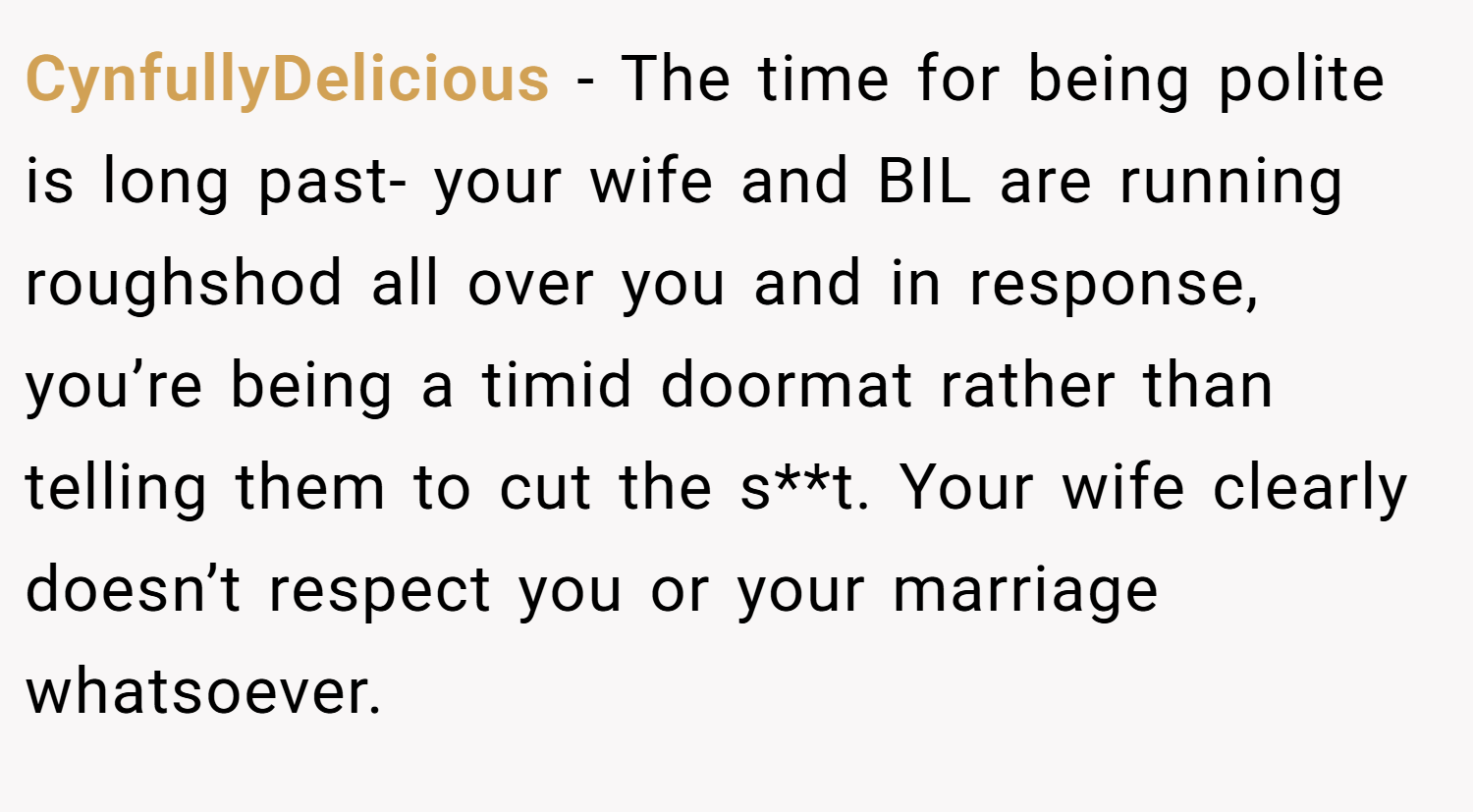 CynfullyDelicious − The time for being polite is long past- your wife and BIL are running roughshod all over you and in response, you’re being a timid doormat rather than telling them to cut the s**t. Your wife clearly doesn’t respect you or your marriage whatsoever.