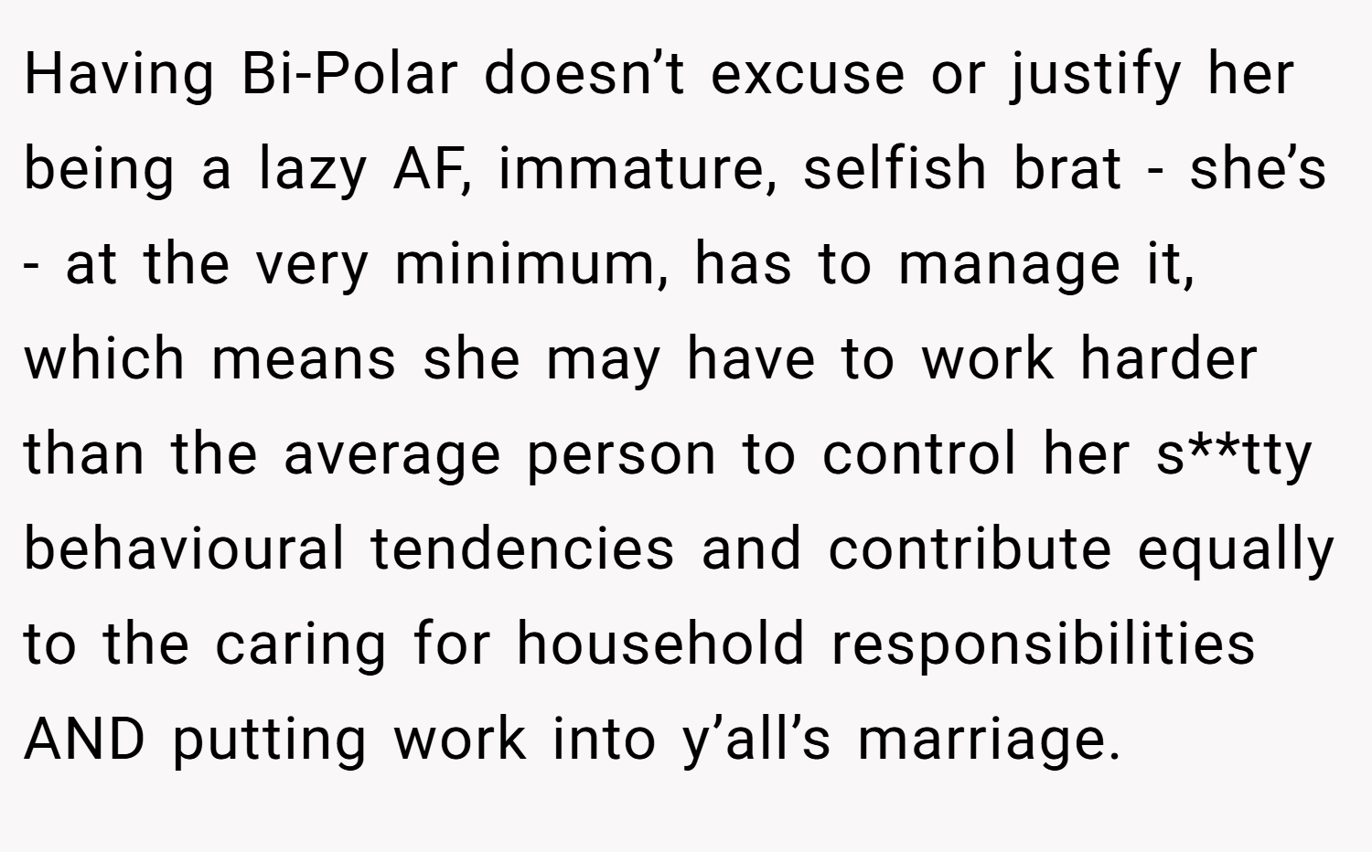 Having Bi-Polar doesn’t excuse or justify her being a lazy AF, immature, selfish brat - she’s - at the very minimum, has to manage it, which means she may have to work harder than the average person to control her s**tty behavioural tendencies and contribute equally to the caring for household responsibilities AND putting work into y’all’s marriage.