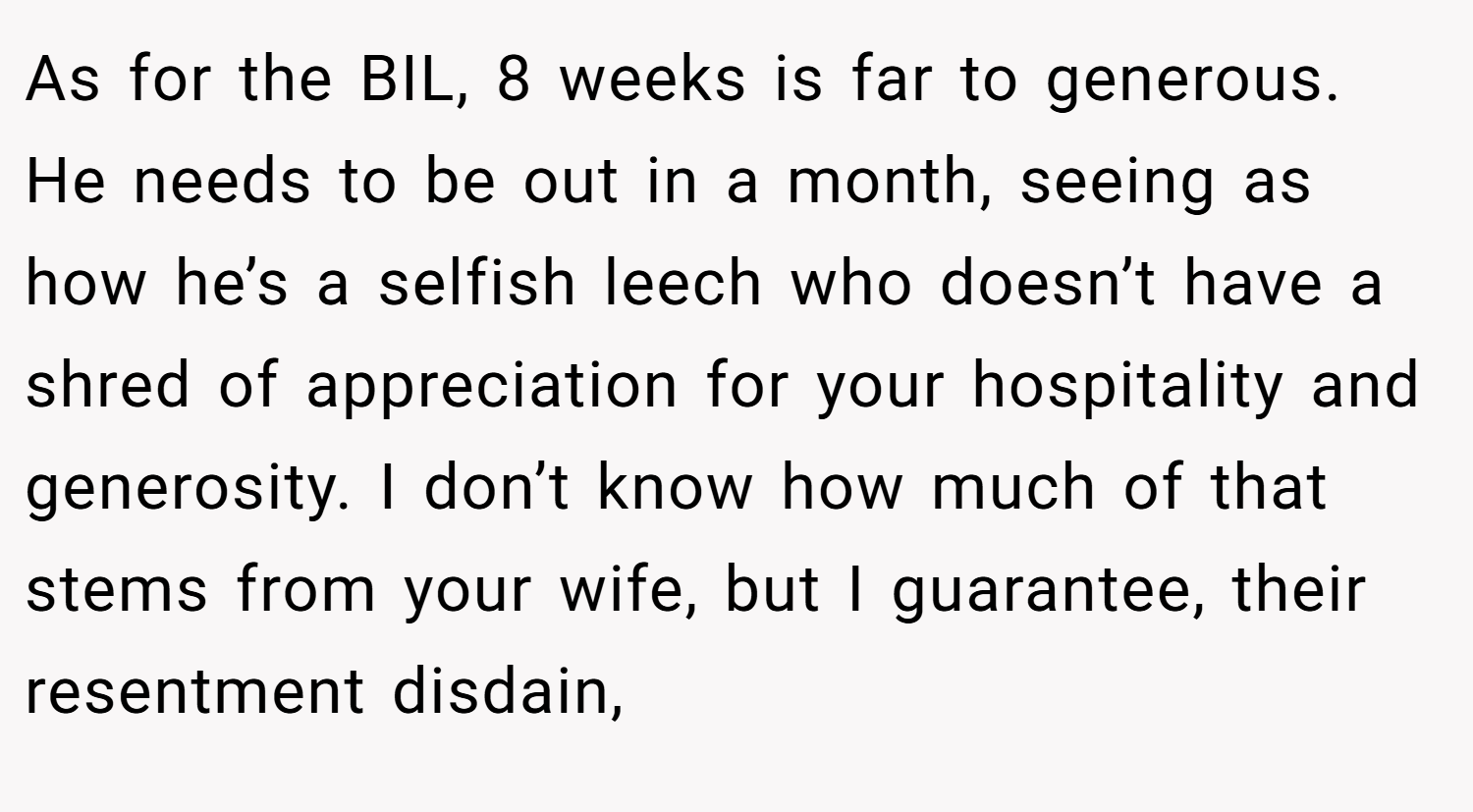 As for the BIL, 8 weeks is far to generous. He needs to be out in a month, seeing as how he’s a selfish leech who doesn’t have a shred of appreciation for your hospitality and generosity. I don’t know how much of that stems from your wife, but I guarantee, their resentment disdain,