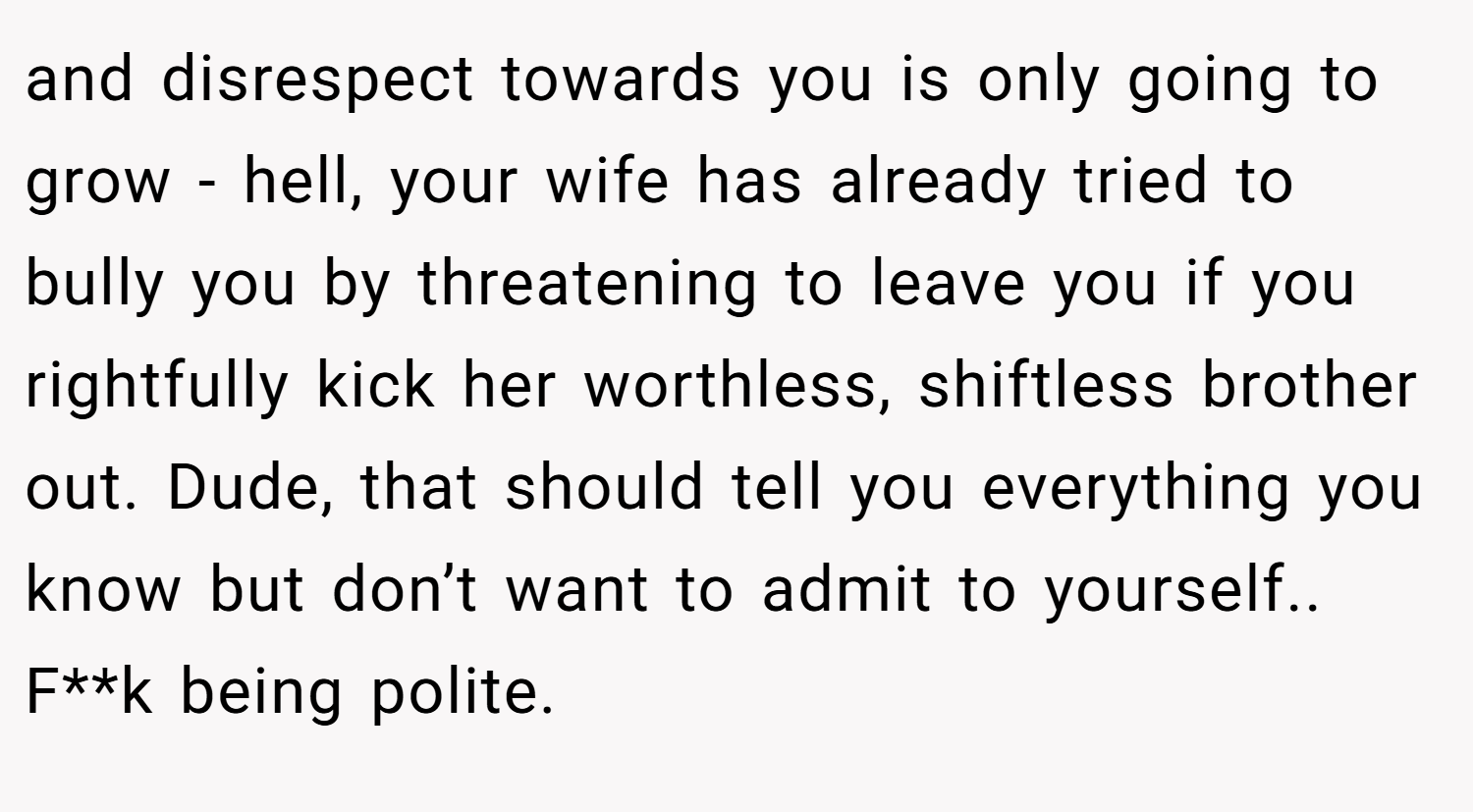 and disrespect towards you is only going to grow - hell, your wife has already tried to bully you by threatening to leave you if you rightfully kick her worthless, shiftless brother out. Dude, that should tell you everything you know but don’t want to admit to yourself.. F**k being polite.