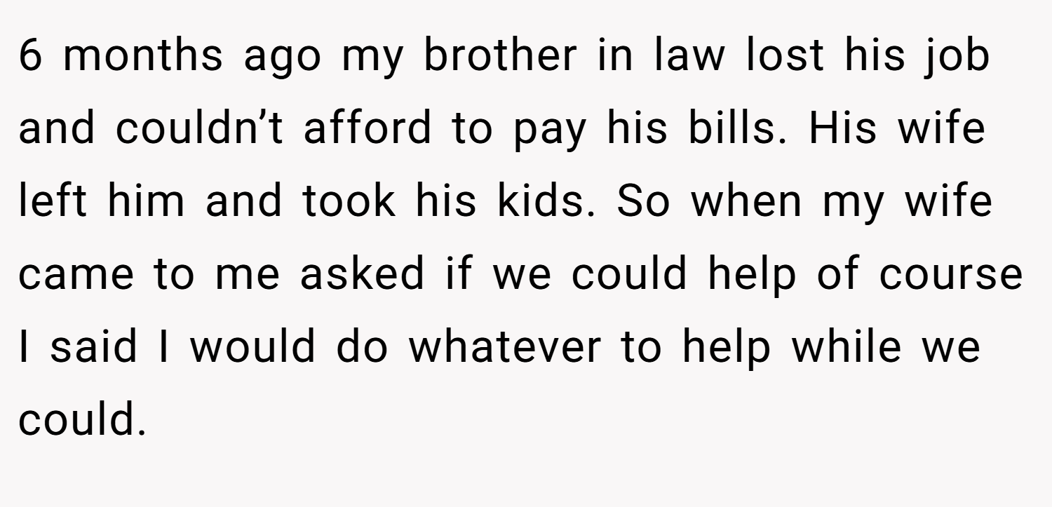 6 months ago my brother in law lost his job and couldn’t afford to pay his bills. His wife left him and took his kids. So when my wife came to me asked if we could help of course I said I would do whatever to help while we could.