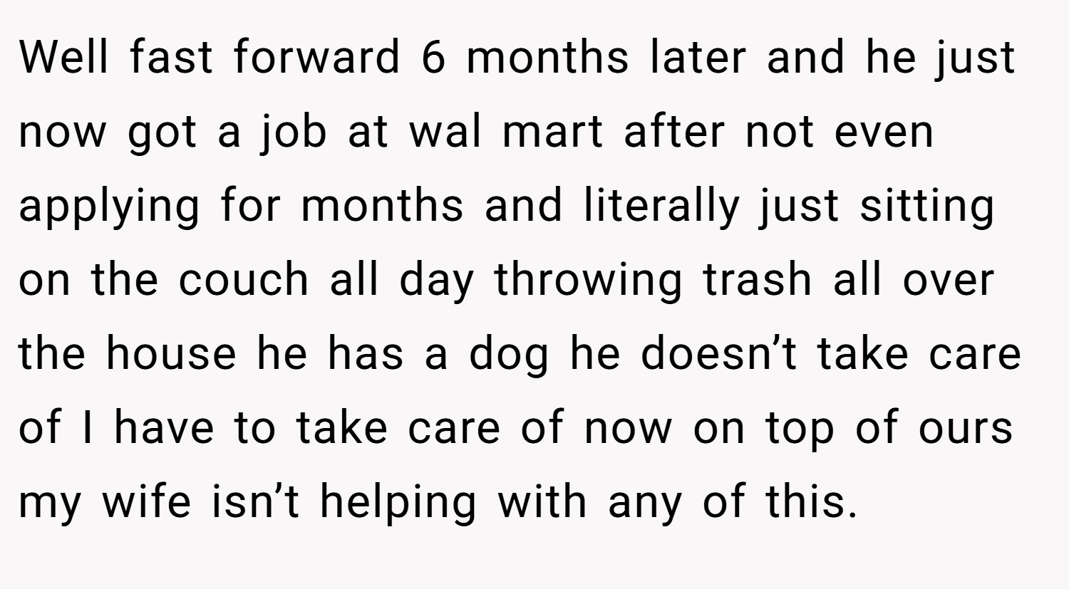 Well fast forward 6 months later and he just now got a job at wal mart after not even applying for months and literally just sitting on the couch all day throwing trash all over the house he has a dog he doesn’t take care of I have to take care of now on top of ours my wife isn’t helping with any of this.