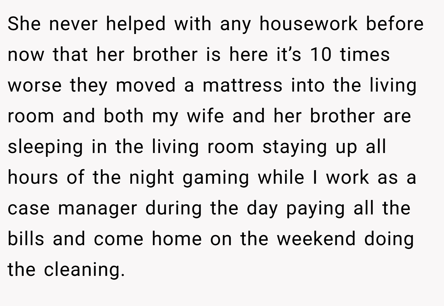 She never helped with any housework before now that her brother is here it’s 10 times worse they moved a mattress into the living room and both my wife and her brother are sleeping in the living room staying up all hours of the night gaming while I work as a case manager during the day paying all the bills and come home on the weekend doing the cleaning.