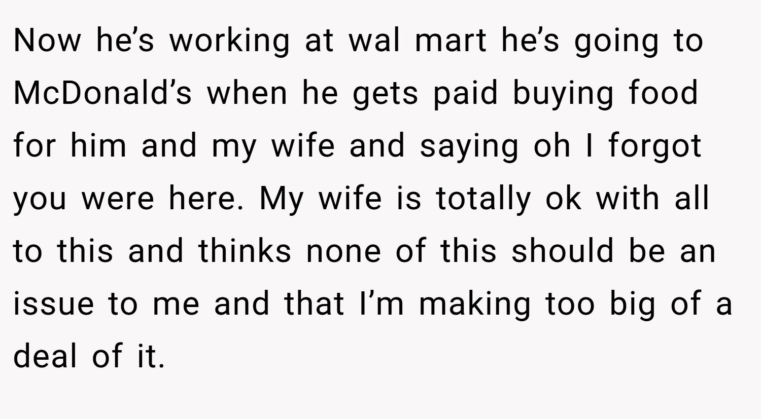Now he’s working at wal mart he’s going to McDonald’s when he gets paid buying food for him and my wife and saying oh I forgot you were here. My wife is totally ok with all to this and thinks none of this should be an issue to me and that I’m making too big of a deal of it.