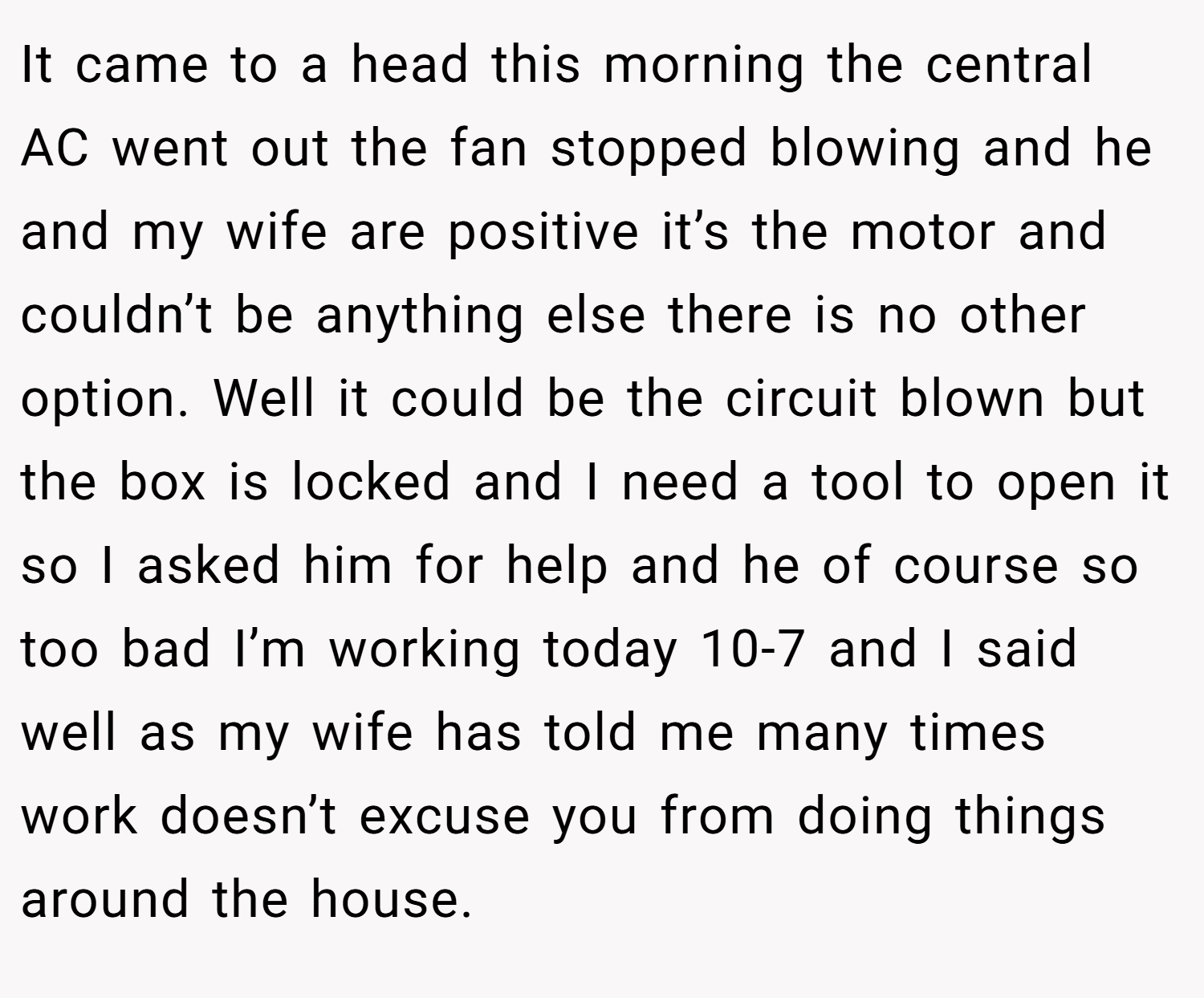 It came to a head this morning the central AC went out the fan stopped blowing and he and my wife are positive it’s the motor and couldn’t be anything else there is no other option. Well it could be the circuit blown but the box is locked and I need a tool to open it so I asked him for help and he of course so too bad I’m working today 10-7 and I said well as my wife has told me many times work doesn’t excuse you from doing things around the house.