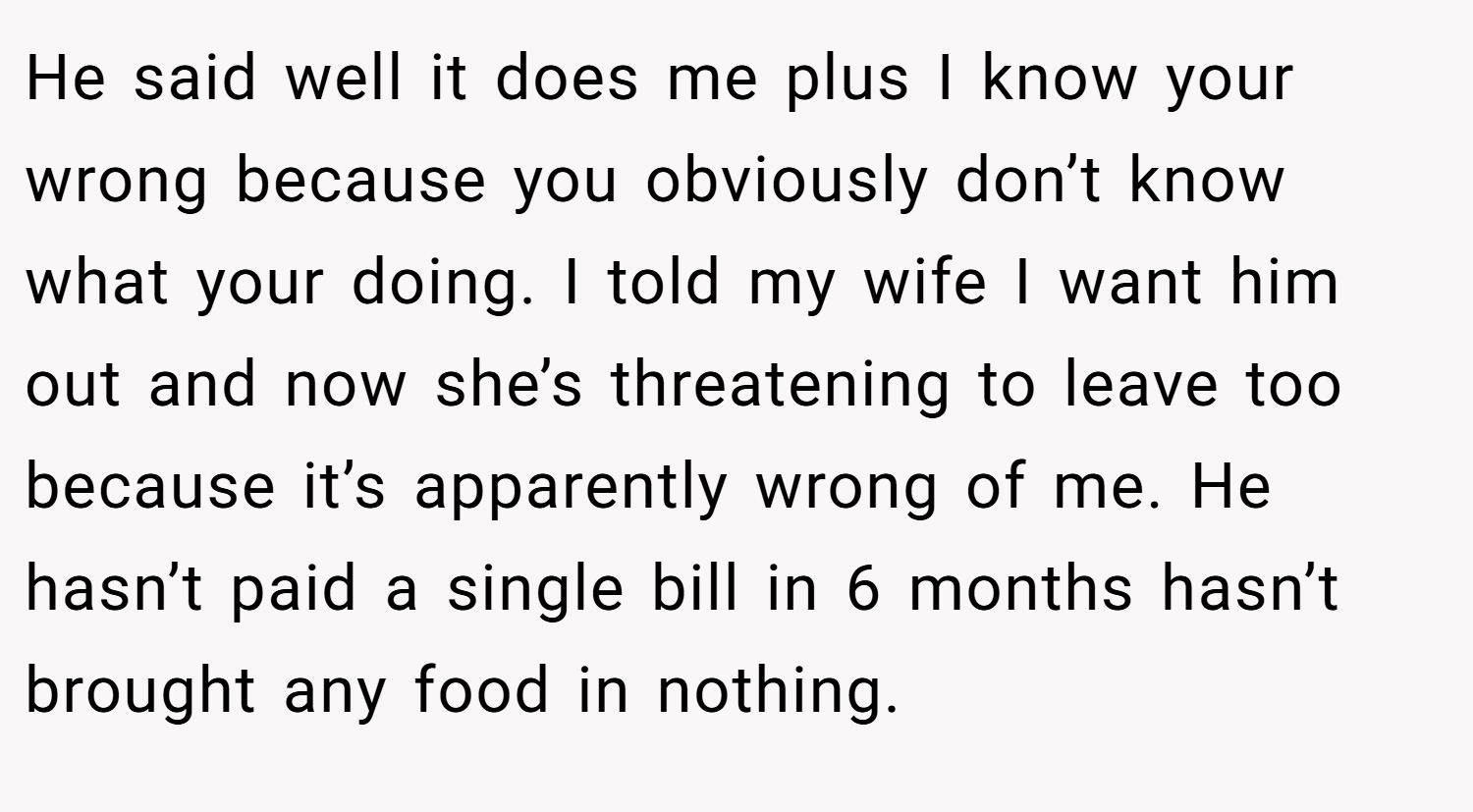 He said well it does me plus I know your wrong because you obviously don’t know what your doing. I told my wife I want him out and now she’s threatening to leave too because it’s apparently wrong of me. He hasn’t paid a single bill in 6 months hasn’t brought any food in nothing.
