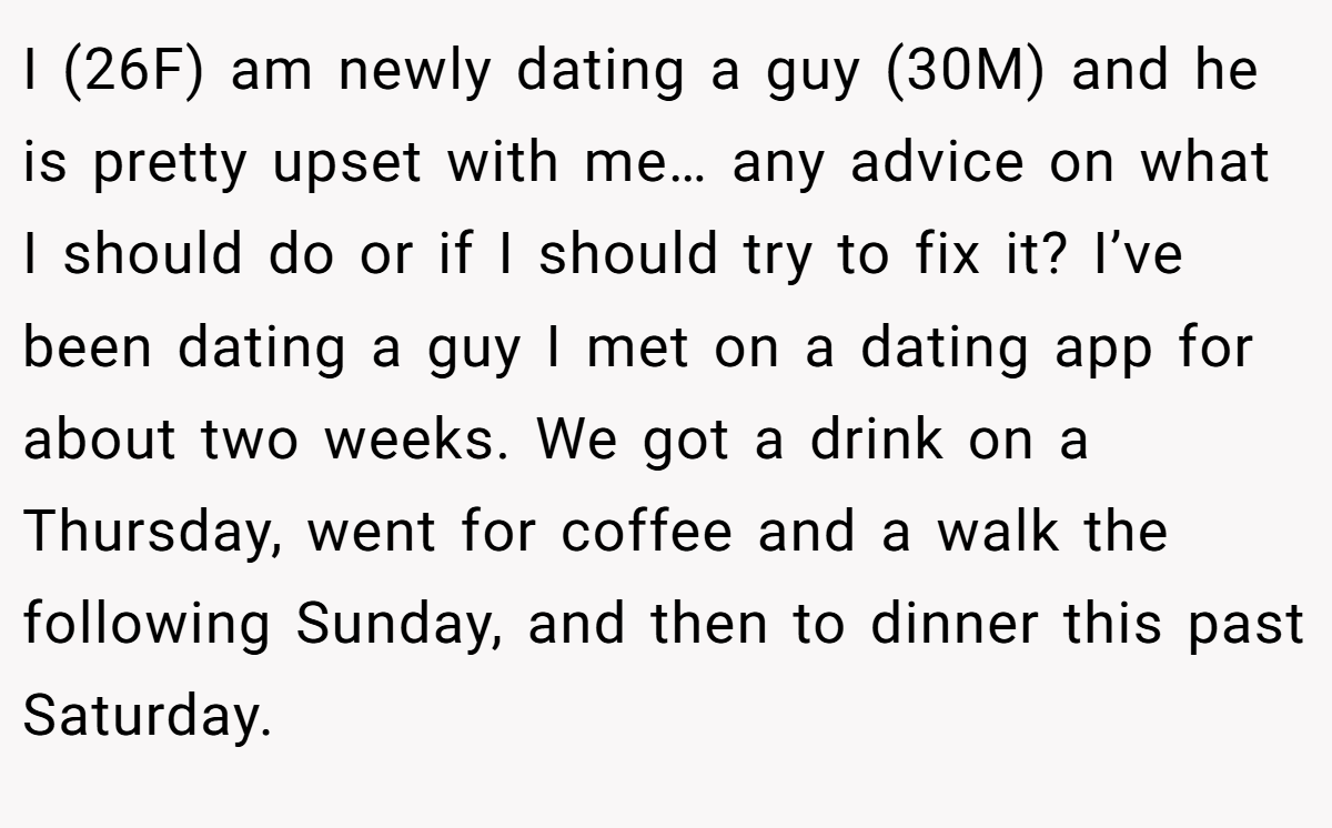 I (26F) am newly dating a guy (30M) and he is pretty upset with me… any advice on what I should do or if I should try to fix it? I’ve been dating a guy I met on a dating app for about two weeks. We got a drink on a Thursday, went for coffee and a walk the following Sunday, and then to dinner this past Saturday.