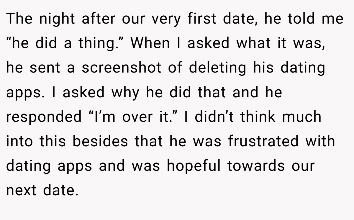 The night after our very first date, he told me “he did a thing.” When I asked what it was, he sent a screenshot of deleting his dating apps. I asked why he did that and he responded “I’m over it.” I didn’t think much into this besides that he was frustrated with dating apps and was hopeful towards our next date.