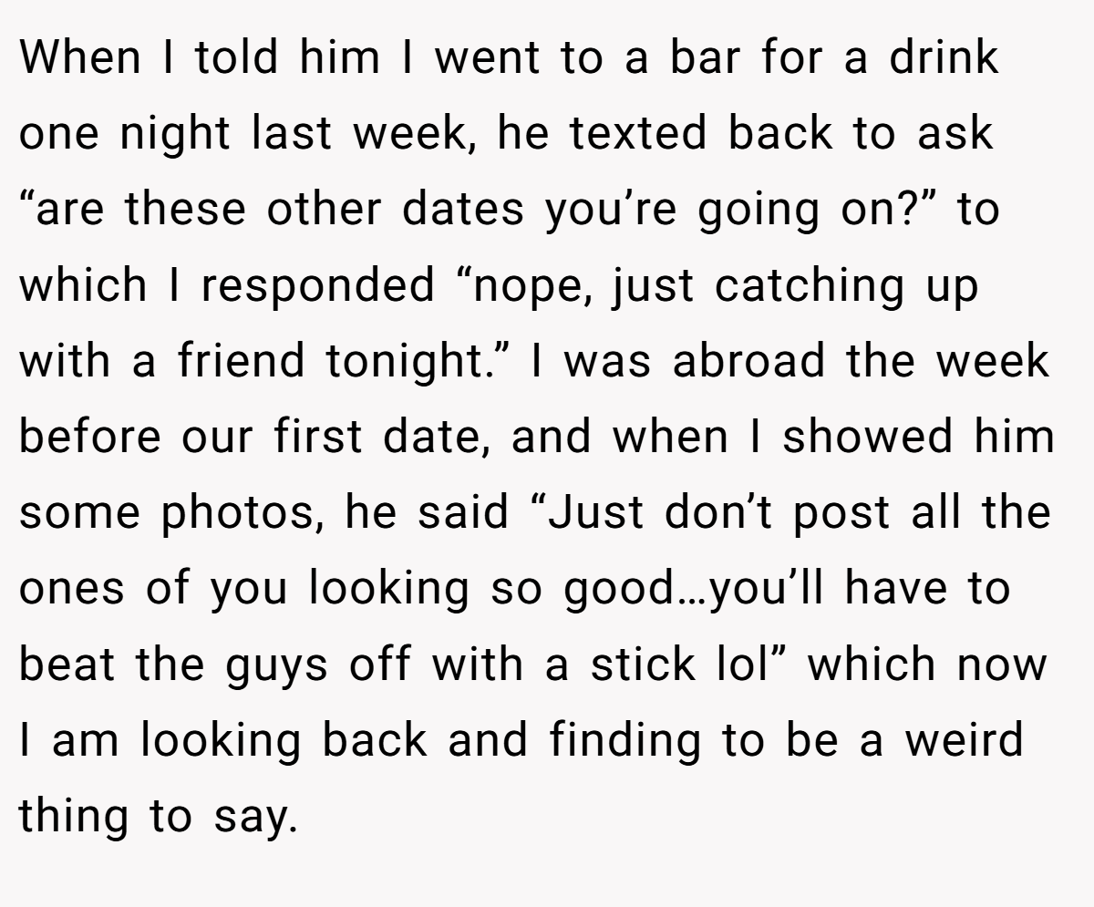 When I told him I went to a bar for a drink one night last week, he texted back to ask “are these other dates you’re going on?” to which I responded “nope, just catching up with a friend tonight.” I was abroad the week before our first date, and when I showed him some photos, he said “Just don’t post all the ones of you looking so good…you’ll have to beat the guys off with a stick lol” which now I am looking back and finding to be a weird thing to say.
