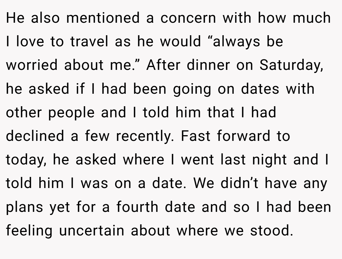 He also mentioned a concern with how much I love to travel as he would “always be worried about me.” After dinner on Saturday, he asked if I had been going on dates with other people and I told him that I had declined a few recently. Fast forward to today, he asked where I went last night and I told him I was on a date. We didn’t have any plans yet for a fourth date and so I had been feeling uncertain about where we stood.