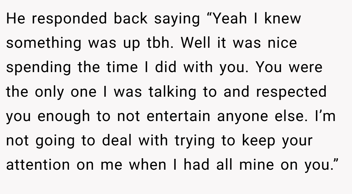 He responded back saying “Yeah I knew something was up tbh. Well it was nice spending the time I did with you. You were the only one I was talking to and respected you enough to not entertain anyone else. I’m not going to deal with trying to keep your attention on me when I had all mine on you.”
