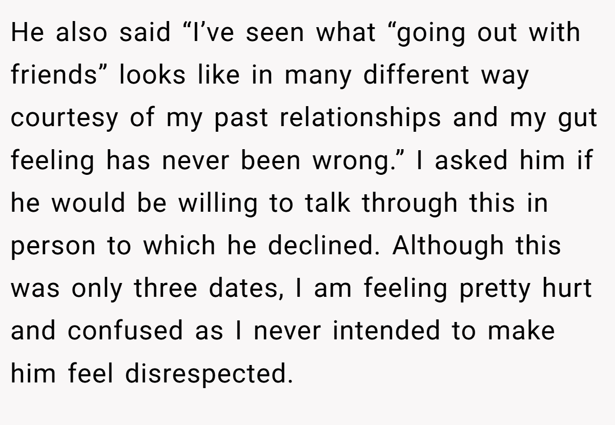 He also said “I’ve seen what “going out with friends” looks like in many different way courtesy of my past relationships and my gut feeling has never been wrong.” I asked him if he would be willing to talk through this in person to which he declined. Although this was only three dates, I am feeling pretty hurt and confused as I never intended to make him feel disrespected.