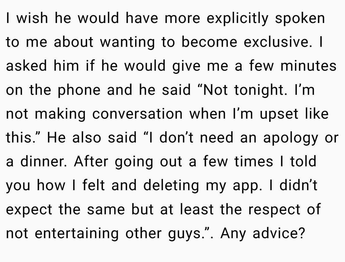 I wish he would have more explicitly spoken to me about wanting to become exclusive. I asked him if he would give me a few minutes on the phone and he said “Not tonight. I’m not making conversation when I’m upset like this.” He also said “I don’t need an apology or a dinner. After going out a few times I told you how I felt and deleting my app. I didn’t expect the same but at least the respect of not entertaining other guys.”. Any advice?