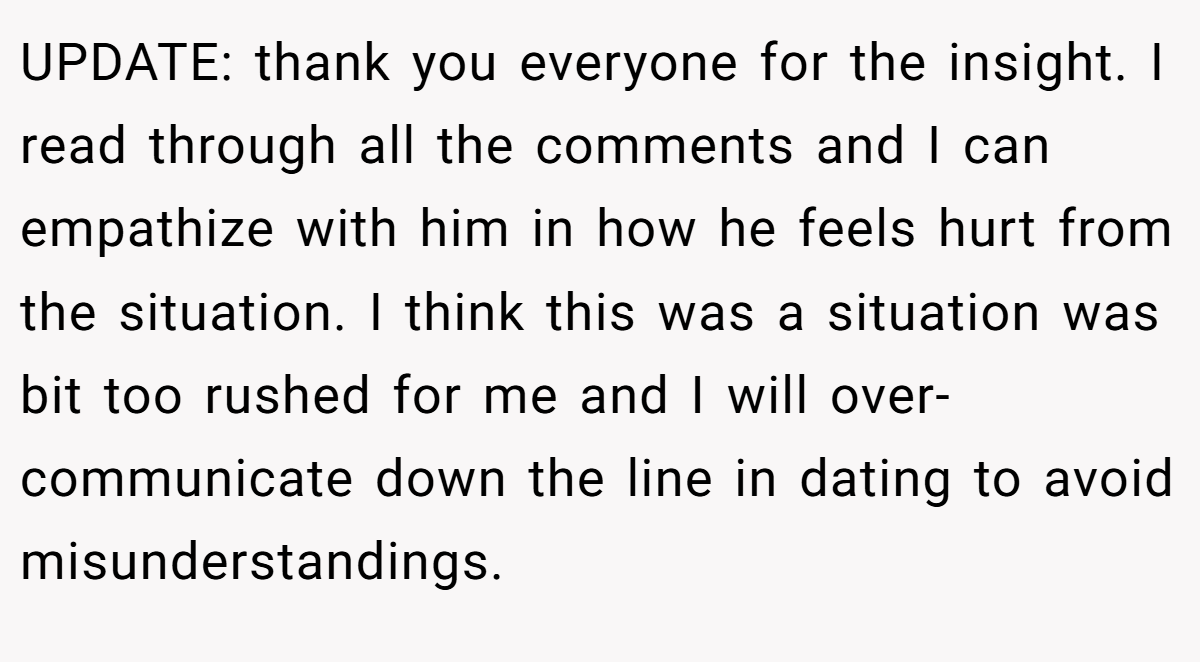 UPDATE: thank you everyone for the insight. I read through all the comments and I can empathize with him in how he feels hurt from the situation. I think this was a situation was bit too rushed for me and I will over-communicate down the line in dating to avoid misunderstandings.