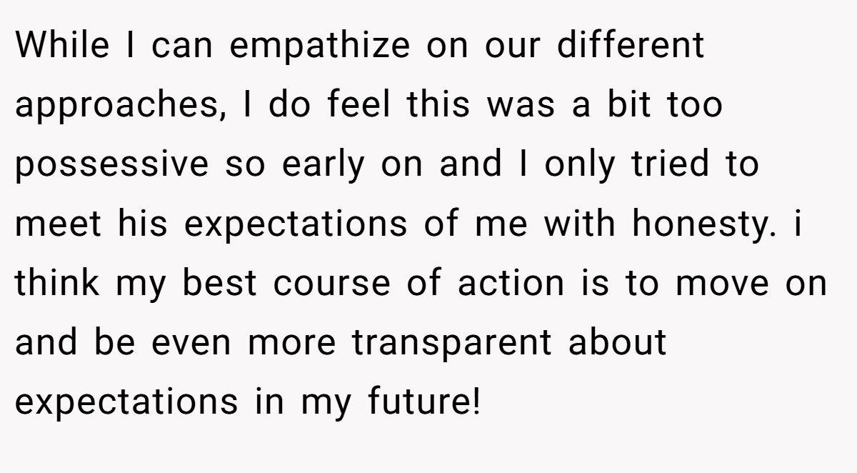 While I can empathize on our different approaches, I do feel this was a bit too possessive so early on and I only tried to meet his expectations of me with honesty. i think my best course of action is to move on and be even more transparent about expectations in my future!