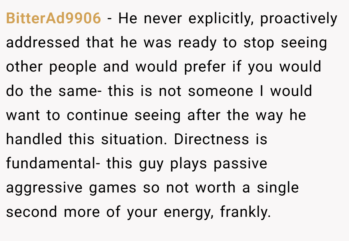 BitterAd9906 − He never explicitly, proactively addressed that he was ready to stop seeing other people and would prefer if you would do the same- this is not someone I would want to continue seeing after the way he handled this situation. Directness is fundamental- this guy plays passive aggressive games so not worth a single second more of your energy, frankly.