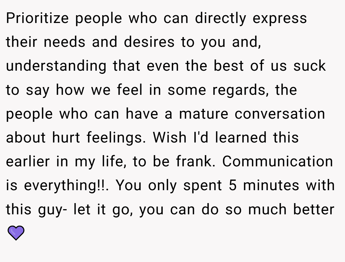Prioritize people who can directly express their needs and desires to you and, understanding that even the best of us suck to say how we feel in some regards, the people who can have a mature conversation about hurt feelings. Wish I'd learned this earlier in my life, to be frank. Communication is everything!!. You only spent 5 minutes with this guy- let it go, you can do so much better 💜