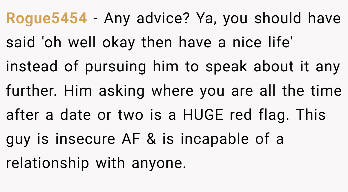 Rogue5454 − Any advice? Ya, you should have said 'oh well okay then have a nice life' instead of pursuing him to speak about it any further. Him asking where you are all the time after a date or two is a HUGE red flag. This guy is insecure AF & is incapable of a relationship with anyone.