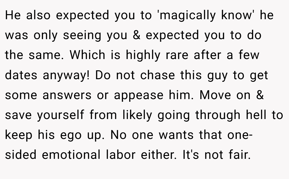 He also expected you to 'magically know' he was only seeing you & expected you to do the same. Which is highly rare after a few dates anyway! Do not chase this guy to get some answers or appease him. Move on & save yourself from likely going through hell to keep his ego up. No one wants that one-sided emotional labor either. It's not fair.