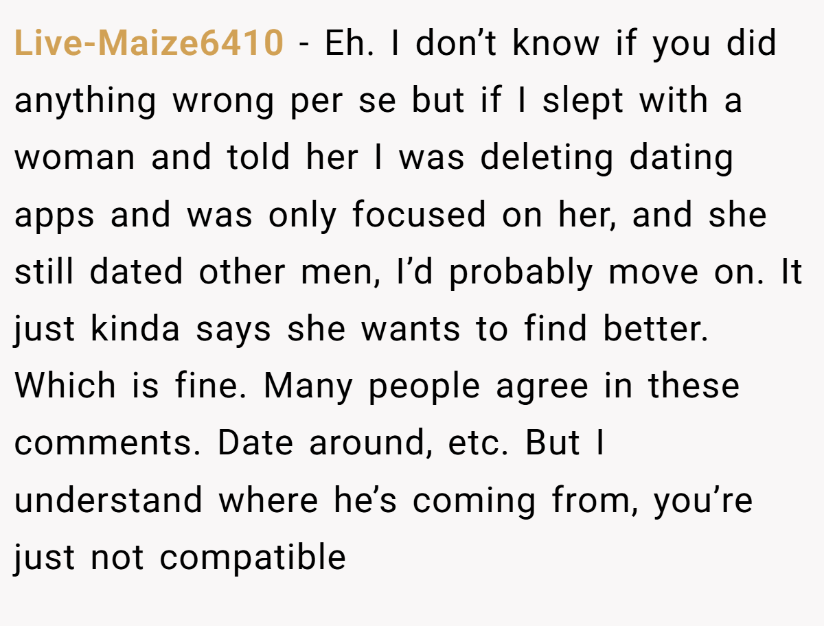 Live-Maize6410 − Eh. I don’t know if you did anything wrong per se but if I slept with a woman and told her I was deleting dating apps and was only focused on her, and she still dated other men, I’d probably move on. It just kinda says she wants to find better. Which is fine. Many people agree in these comments. Date around, etc. But I understand where he’s coming from, you’re just not compatible
