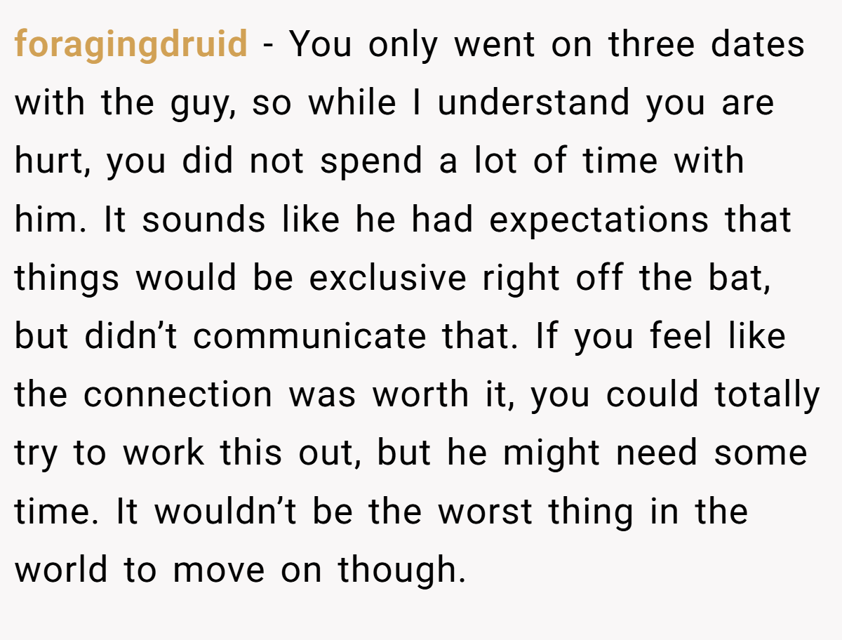 foragingdruid − You only went on three dates with the guy, so while I understand you are hurt, you did not spend a lot of time with him. It sounds like he had expectations that things would be exclusive right off the bat, but didn’t communicate that. If you feel like the connection was worth it, you could totally try to work this out, but he might need some time. It wouldn’t be the worst thing in the world to move on though.