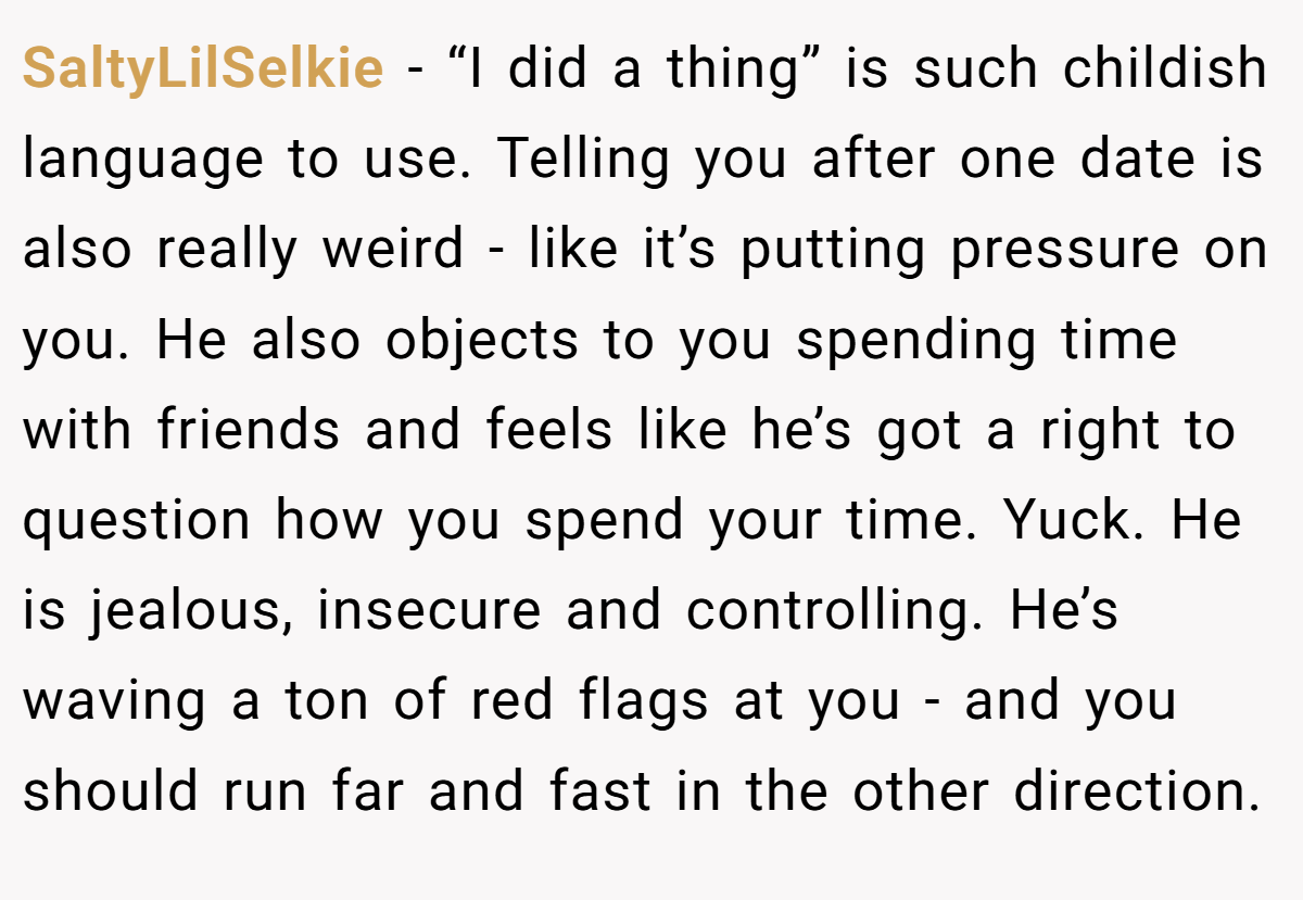 SaltyLilSelkie − “I did a thing” is such childish language to use. Telling you after one date is also really weird - like it’s putting pressure on you. He also objects to you spending time with friends and feels like he’s got a right to question how you spend your time. Yuck. He is jealous, insecure and controlling. He’s waving a ton of red flags at you - and you should run far and fast in the other direction.