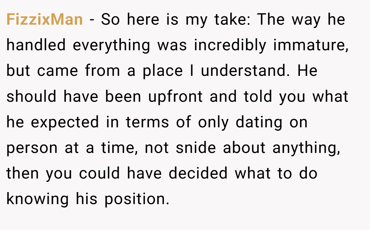 FizzixMan − So here is my take: The way he handled everything was incredibly immature, but came from a place I understand. He should have been upfront and told you what he expected in terms of only dating on person at a time, not snide about anything, then you could have decided what to do knowing his position.