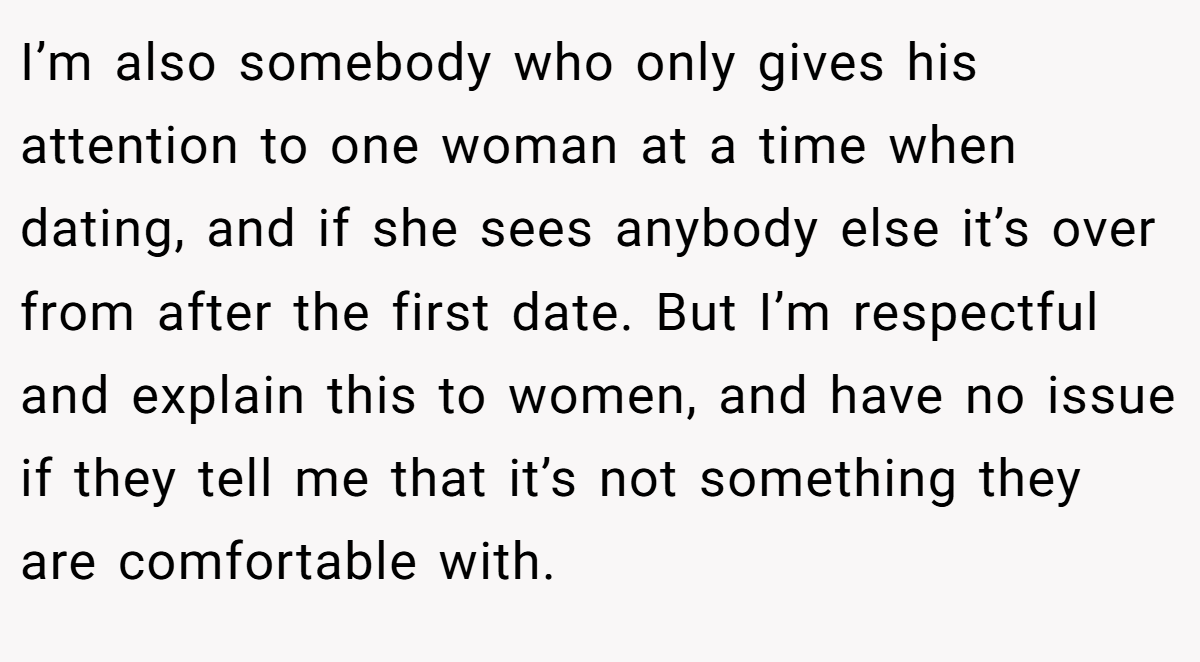 I’m also somebody who only gives his attention to one woman at a time when dating, and if she sees anybody else it’s over from after the first date. But I’m respectful and explain this to women, and have no issue if they tell me that it’s not something they are comfortable with.