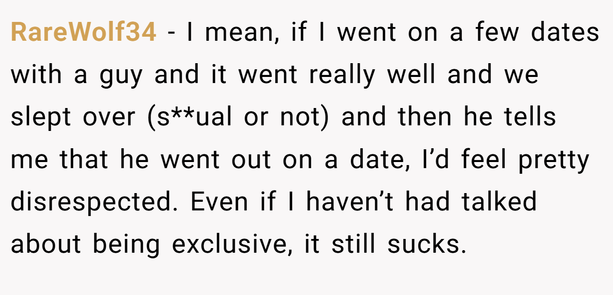 RareWolf34 − I mean, if I went on a few dates with a guy and it went really well and we slept over (s**ual or not) and then he tells me that he went out on a date, I’d feel pretty disrespected. Even if I haven’t had talked about being exclusive, it still sucks.