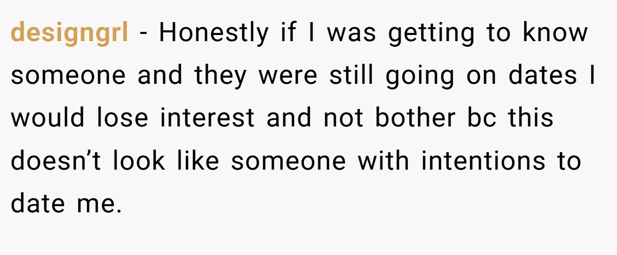 designgrl − Honestly if I was getting to know someone and they were still going on dates I would lose interest and not bother bc this doesn’t look like someone with intentions to date me.