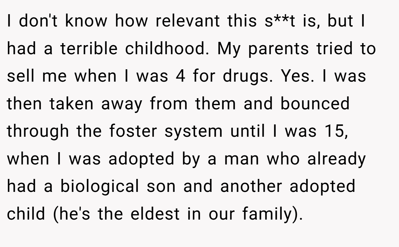 I don't know how relevant this s**t is, but I had a terrible childhood. My parents tried to sell me when I was 4 for drugs. Yes. I was then taken away from them and bounced through the foster system until I was 15, when I was adopted by a man who already had a biological son and another adopted child (he's the eldest in our family).
