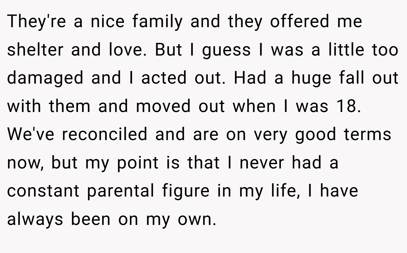 They're a nice family and they offered me shelter and love. But I guess I was a little too damaged and I acted out. Had a huge fall out with them and moved out when I was 18. We've reconciled and are on very good terms now, but my point is that I never had a constant parental figure in my life, I have always been on my own.