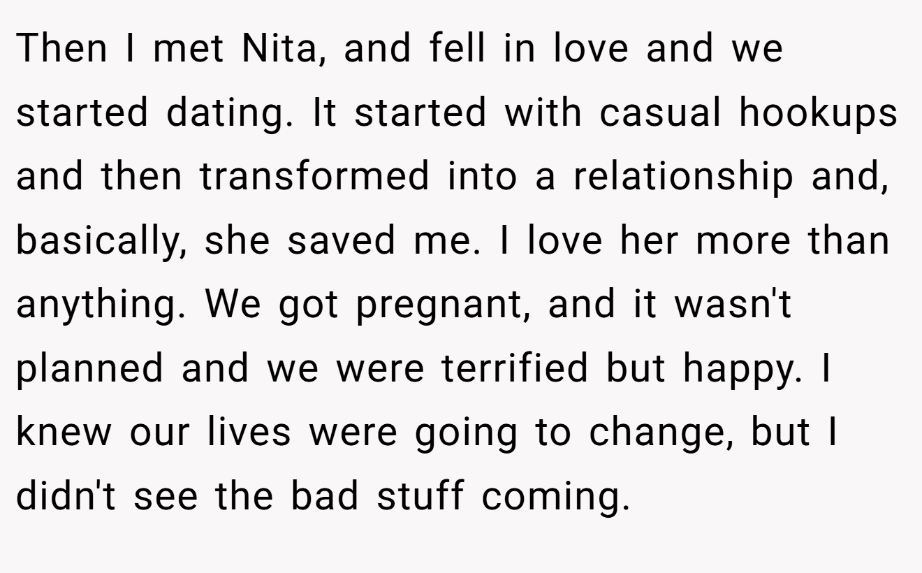 Then I met Nita, and fell in love and we started dating. It started with casual hookups and then transformed into a relationship and, basically, she saved me. I love her more than anything. We got pregnant, and it wasn't planned and we were terrified but happy. I knew our lives were going to change, but I didn't see the bad stuff coming.