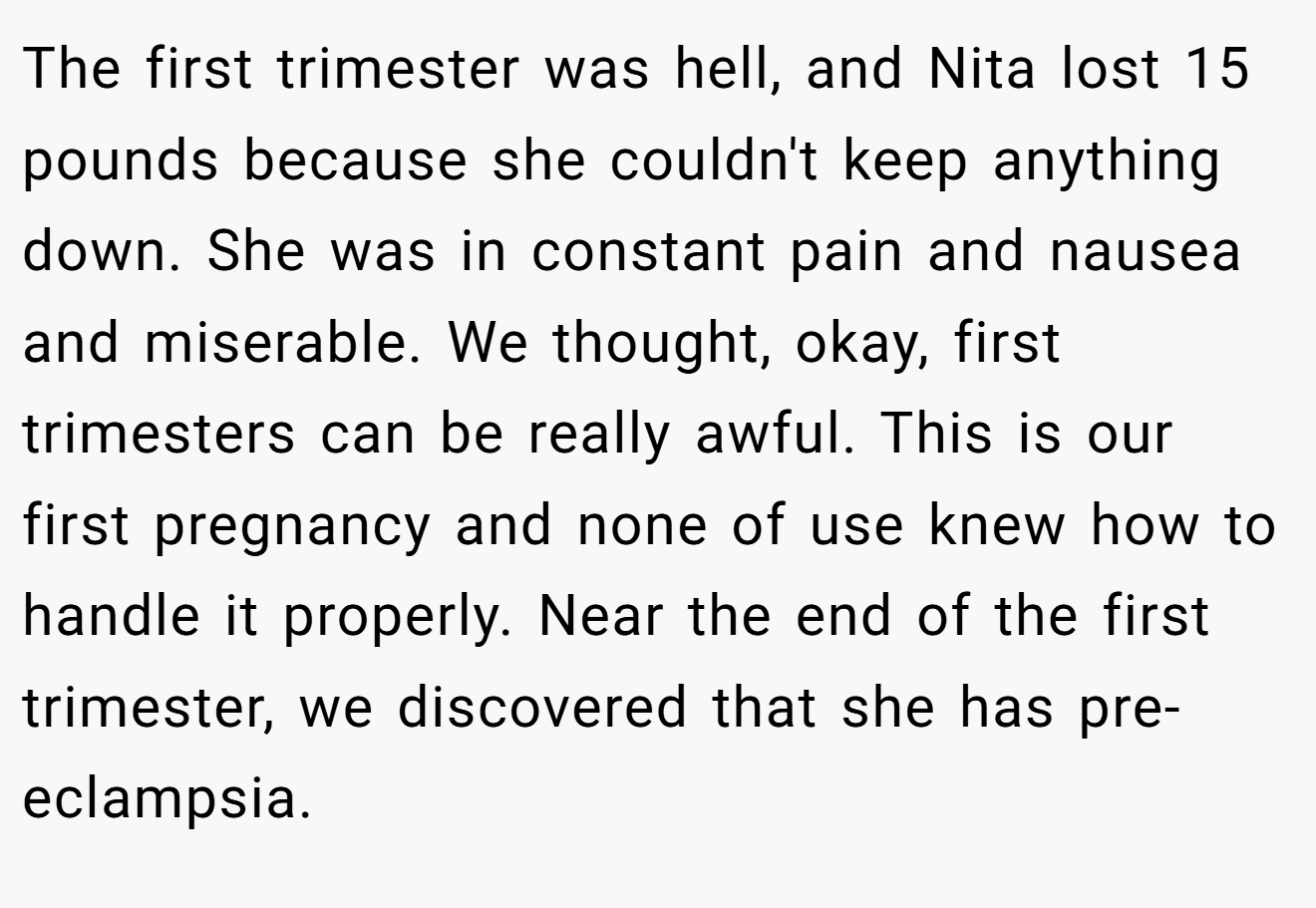 The first trimester was hell, and Nita lost 15 pounds because she couldn't keep anything down. She was in constant pain and nausea and miserable. We thought, okay, first trimesters can be really awful. This is our first pregnancy and none of use knew how to handle it properly. Near the end of the first trimester, we discovered that she has pre-eclampsia.