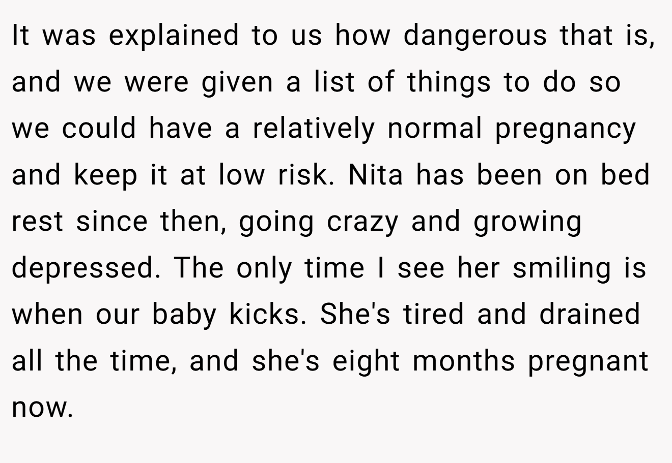 It was explained to us how dangerous that is, and we were given a list of things to do so we could have a relatively normal pregnancy and keep it at low risk. Nita has been on bed rest since then, going crazy and growing depressed. The only time I see her smiling is when our baby kicks. She's tired and drained all the time, and she's eight months pregnant now.
