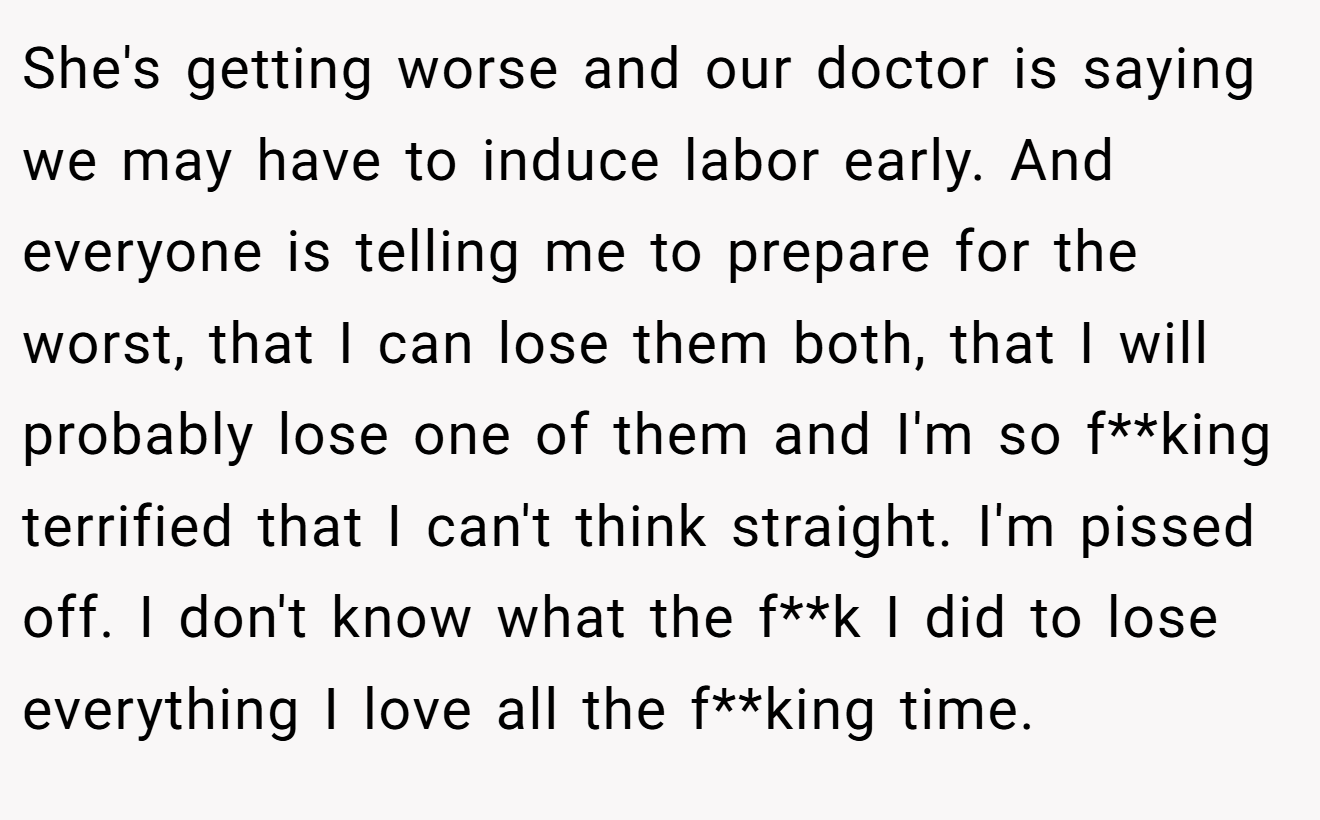 She's getting worse and our doctor is saying we may have to induce labor early. And everyone is telling me to prepare for the worst, that I can lose them both, that I will probably lose one of them and I'm so f**king terrified that I can't think straight. I'm pissed off. I don't know what the f**k I did to lose everything I love all the f**king time.