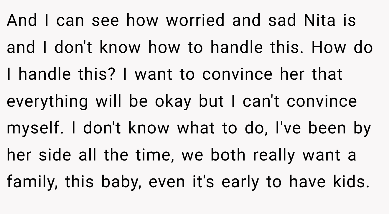 And I can see how worried and sad Nita is and I don't know how to handle this. How do I handle this? I want to convince her that everything will be okay but I can't convince myself. I don't know what to do, I've been by her side all the time, we both really want a family, this baby, even it's early to have kids.