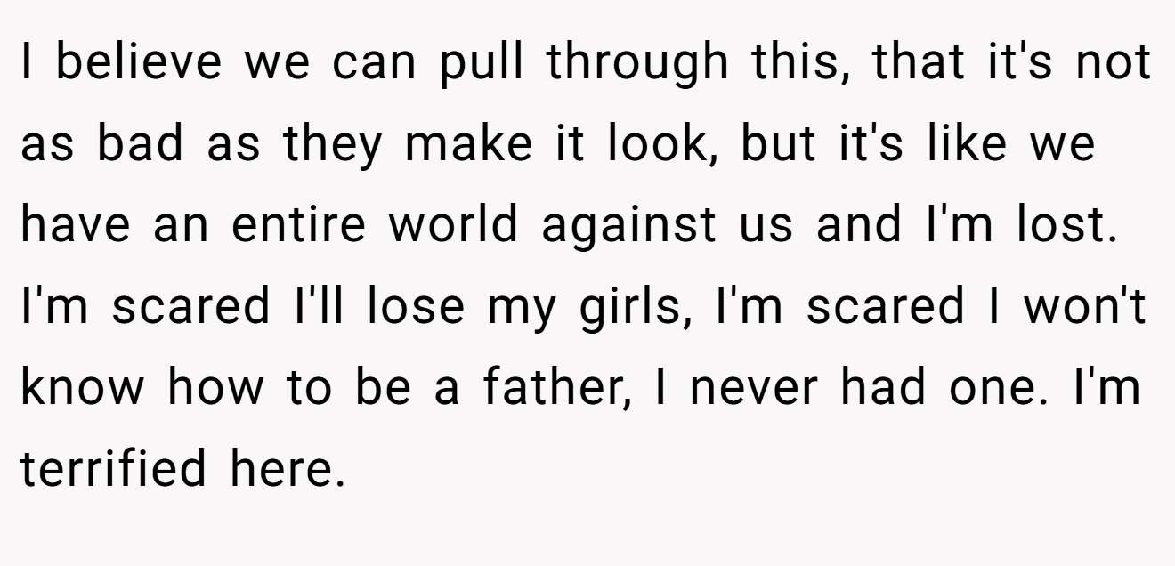 I believe we can pull through this, that it's not as bad as they make it look, but it's like we have an entire world against us and I'm lost. I'm scared I'll lose my girls, I'm scared I won't know how to be a father, I never had one. I'm terrified here.