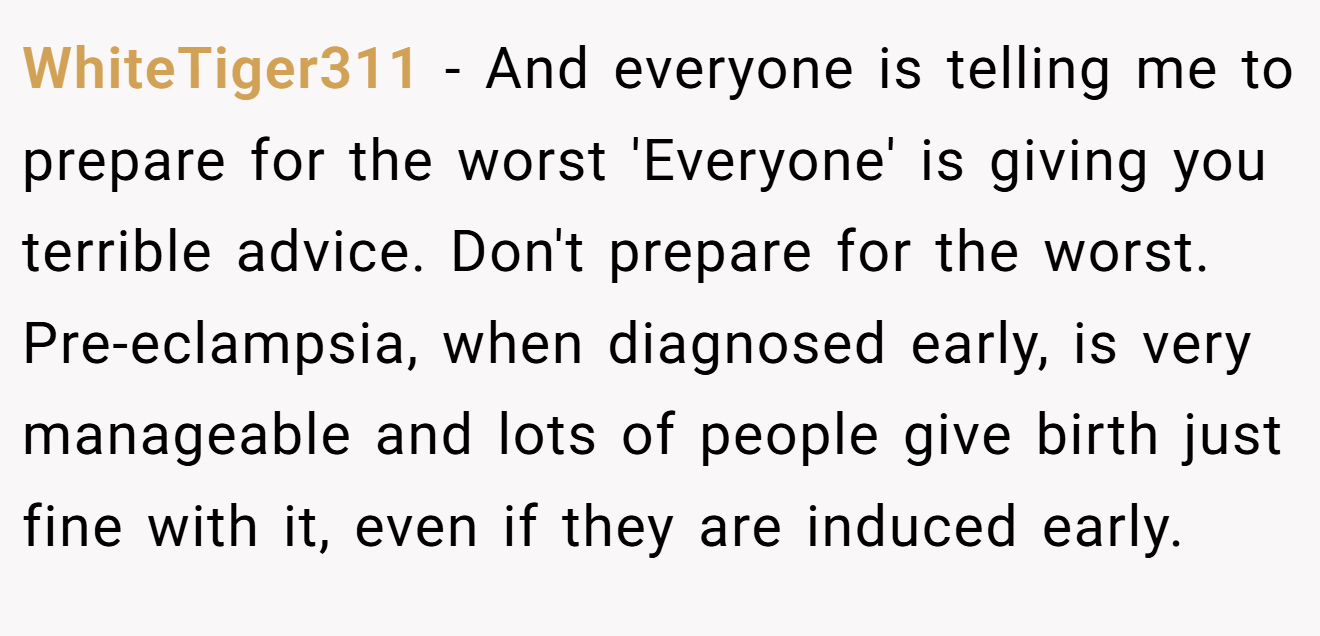 WhiteTiger311 − And everyone is telling me to prepare for the worst 'Everyone' is giving you terrible advice. Don't prepare for the worst. Pre-eclampsia, when diagnosed early, is very manageable and lots of people give birth just fine with it, even if they are induced early.