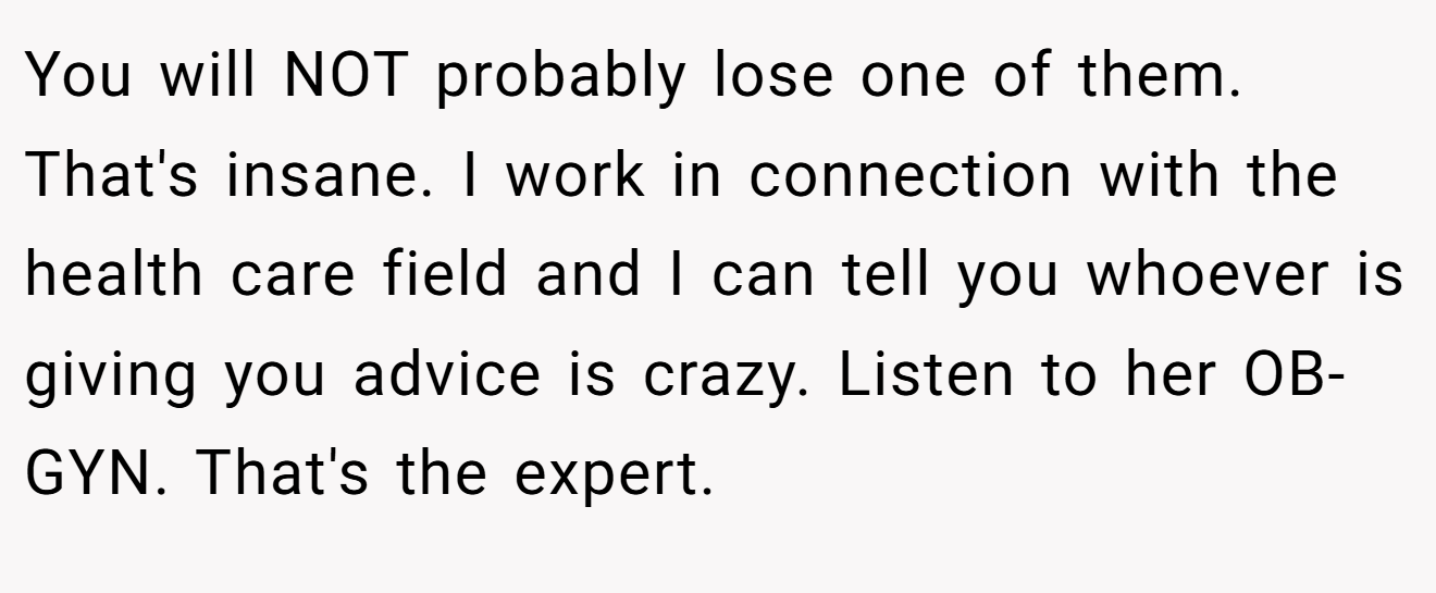 You will NOT probably lose one of them. That's insane. I work in connection with the health care field and I can tell you whoever is giving you advice is crazy. Listen to her OB-GYN. That's the expert.