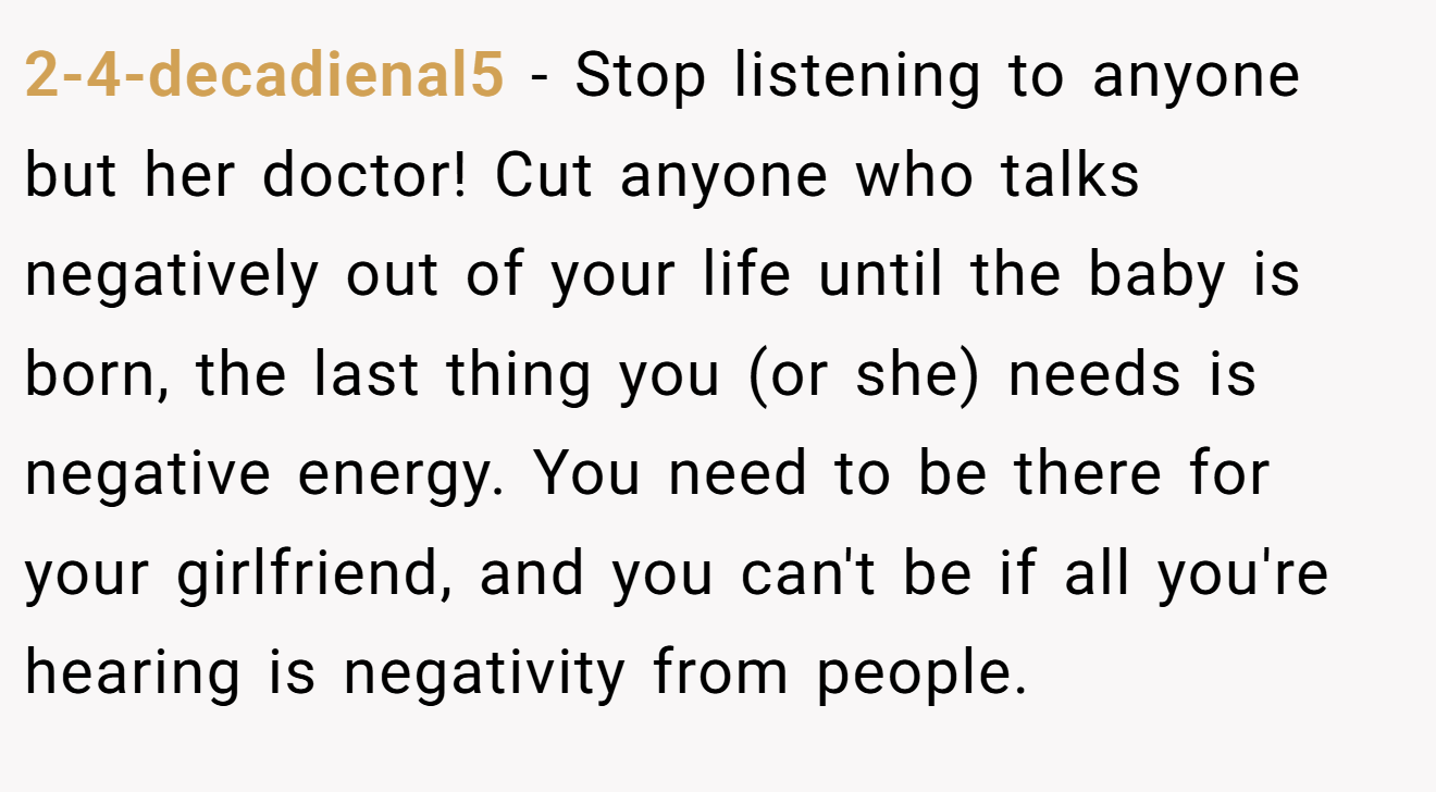 2-4-decadienal5 − Stop listening to anyone but her doctor! Cut anyone who talks negatively out of your life until the baby is born, the last thing you (or she) needs is negative energy. You need to be there for your girlfriend, and you can't be if all you're hearing is negativity from people.