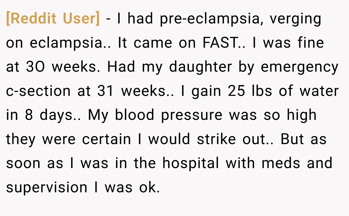 [Reddit User] − I had pre-eclampsia, verging on eclampsia.. It came on FAST.. I was fine at 3O weeks. Had my daughter by emergency c-section at 31 weeks.. I gain 25 lbs of water in 8 days.. My blood pressure was so high they were certain I would strike out.. But as soon as I was in the hospital with meds and supervision I was ok.